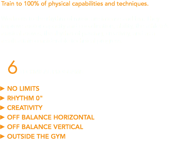 Train to 100% of physical capabilities and techniques. Workouts to the rhythm of music are intense and fun. They improve motor capacity and coordination, ability, the athlete’s musical moves, the rhythm of passing, creativity, and as a result attain considerable technical progress. 6 TECHNICAL PROGRAMS NO LIMITS RHYTHM 0" CREATIVITY OFF BALANCE HORIZONTAL OFF BALANCE VERTICAL OUTSIDE THE GYM