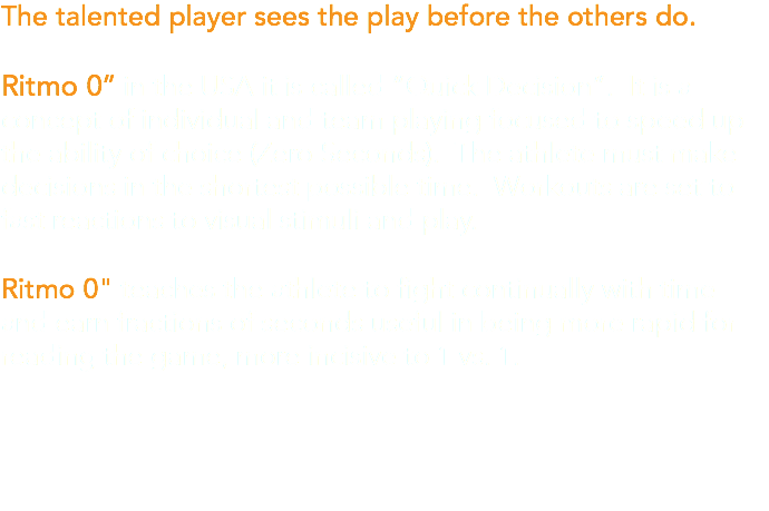 The talented player sees the play before the others do. Ritmo 0’’ in the USA it is called “Quick Decision”. It is a concept of individual and team playing focused to speed up the ability of choice (Zero Seconds). The athlete must make decisions in the shortest possible time. Workouts are set to fast reactions to visual stimuli and play. Ritmo 0" teaches the athlete to fight continually with time and earn fractions of seconds useful in being more rapid for reading the game, more incisive to 1 vs. 1.