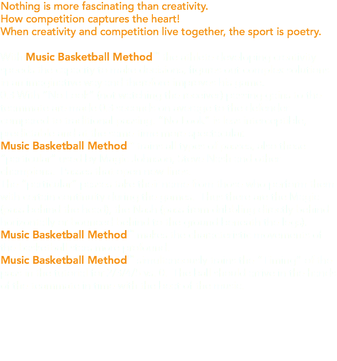 Nothing is more fascinating than creativity. How competition captures the heart! When creativity and competition live together, the sport is poetry. With Music Basketball Method™ the athlete developing creativity speeds the capacity to make decisions, figures out complex solutions in an imaginative way and therefore improves his game. 0.3 With “No Look” (not watching the receiver) passing gains to the teammate are made 0.3 seconds on average to the defender compared to traditional passing. “No Look” is less interceptible, predictable and at the same time more spectacular. Music Basketball Method ™ trains all types of passes, also those “particular” used by Magic Johnson, Steve Nash and other champions. Passes that open new lines. The “particular” passes take their name from those who perform them with certain continuity during the games. Thus there are the Magic (pass behind the head), the Nash (pass from dribbling directly behind horizontally or bounced behind to the ground beneath the legs). Music Basketball Method™ makes the characteristic movements of the basketball stars more profound. Music Basketball Method™ simultaneously trains the “Timing” of the pass in the tutorial for 2/3/4/5 vs. 0. The ball should arrive in the hands of the teammate in time with the beat of the music.