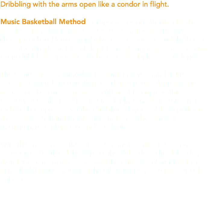 Dribbling with the arms open like a condor in flight. Music Basketball Method™ proposes specific training in which the dribbling player must be able to zigzag with constant changes of hand (crossover, between the legs, behind the back) by performing large lateral displacements in such a way that with every dribble he finds himself beyond the flank of the defender. The Condor is very difficult for younger players (under 14), because beyond coordination a certain amount of strength is necessary. Few instructions are sufficient to improve this capacity of oscillation. The lateral displacements assume more technical compactness if the dribbling player is able to perform the changes of hand by laterally stretching the arm to the maximum, resembling a condor in flight. With this movement, the offensive player creates more space between the ball and the flank of the defender. The defender, therefore, to recover contact with the offensive player must take himself off balance allowing the offensive player to take him off balance.