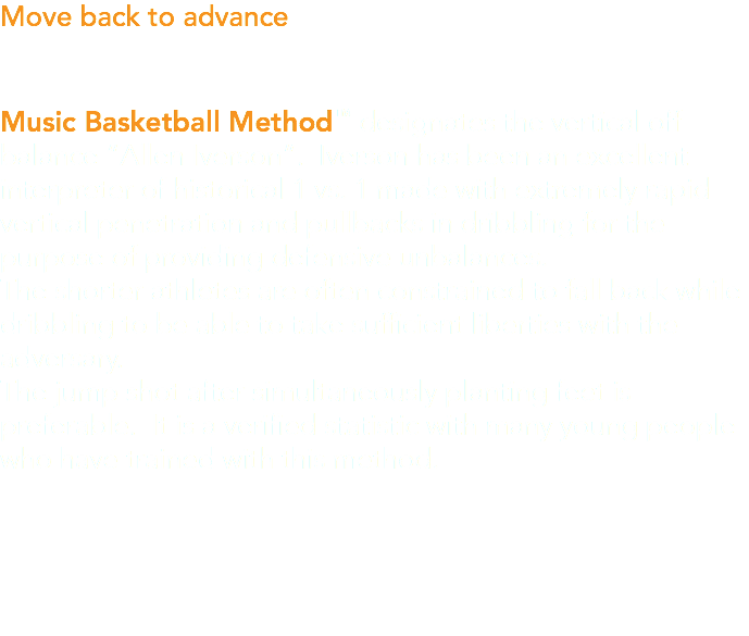Move back to advance Music Basketball Method™ designates the vertical off balance “Allen Iverson”. Iverson has been an excellent interpreter of historical 1 vs. 1 made with extremely rapid vertical penetration and pullbacks in dribbling for the purpose of providing defensive unbalances. The shorter athletes are often constrained to fall back while dribbling to be able to take sufficient liberties with the adversary. The jump shot after simultaneously planting feet is preferable. It is a verified statistic with many young people who have trained with this method.