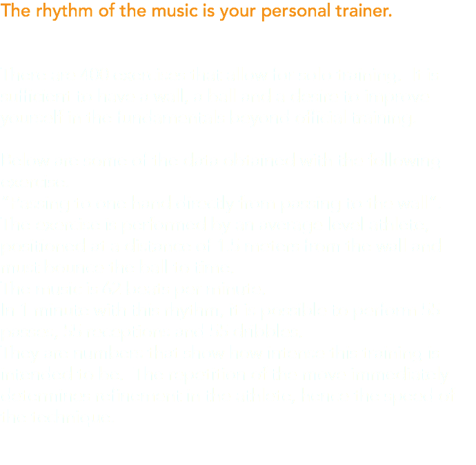 The rhythm of the music is your personal trainer. There are 400 exercises that allow for solo training. It is sufficient to have a wall, a ball and a desire to improve yourself in the fundamentals beyond official training. Below are some of the data obtained with the following exercise. “Passing to one hand directly from passing to the wall”. The exercise is performed by an average level athlete, positioned at a distance of 1.5 meters from the wall and must bounce the ball to time. The music is 62 beats per minute. In 1 minute with this rhythm, it is possible to perform 55 passes, 55 receptions and 55 dribbles. They are numbers that show how intense this training is intended to be. The repetition of the move immediately determines refinement in the athlete, hence the speed of the technique.