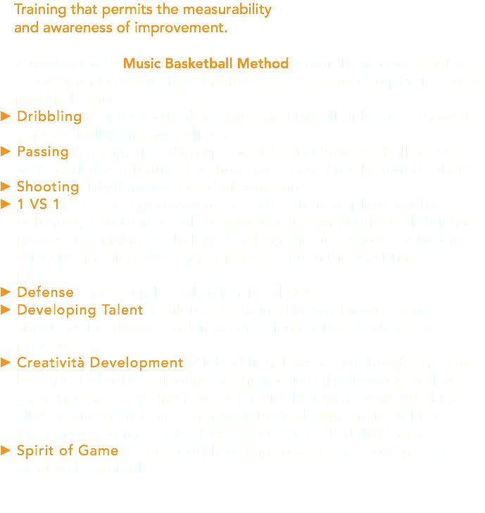 Training that permits the measurability and awareness of improvement. A workout with Music Basketball MethodTM rapidly improves motor capacity and coordination and increases resistance to physical and psychic fatigue. Dribbling: Speed up dribble moves and the all different crossover. Improve ball handling abilities. Passing: Timing, speeding up and velocity changes of all passes with particular attention for those executed directly from dribbling. Shooting: Rhythm and speed of shooting. 1 VS 1: Increase aggressiveness of the offensive player on the defender; how to make off balance vertical and horizontal defense passes. Receiving the ball and making the best choice between dribbling passing shooting or penetration in the least time possible. Defense: Speed up lateral defensive slides. Developing Talent: Athletes are trained to read more game situations in advance and make decisions in the shortest time possible. Creatività Development: All traditional passes are taught that can be executed without looking at the receiver (No Look) as well as some special steps that have been widely proven by world-class NBA grand champions. In regard to dribbling, the NBA Move is used- movements of 1 vs. 1 characteristic of the NBA stars. Spirit of Game: Courageously daring to seek fast-moving and creative basketball.